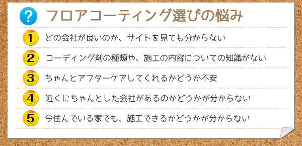 フロアコーティング選びの悩み：1.どの会社が良いのか、サイトを見ても分からない。2.コーティング剤の種類や、施工の内容についての知識がない。3.ちゃんとアフターケアしてくれるかどうか不安。4.近くにちゃんとした会社があるのか分からない。5.今住んでいる家でも、施工できるか分からない。