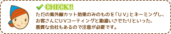 ただの紫外線カット効果のみのものを「ＵＶ」とネーミングし、お客さんにＵＶコーティングと勘違いさせたりといった、悪質な会社もあるので注意が必要です。