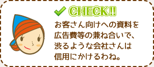お客さん向けへの資料を広告費等の兼ね合いで、渋るような会社さんは信用にかけるわね。
