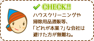 ハウスクリーニングや掃除用品通販等、「どれが本業？」な会社は避けた方が無難ね。